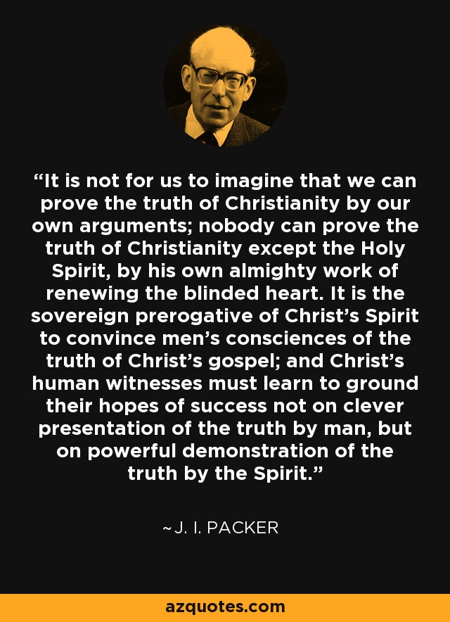 It is not for us to imagine that we can prove the truth of Christianity by our own arguments; nobody can prove the truth of Christianity except the Holy Spirit, by his own almighty work of renewing the blinded heart. It is the sovereign prerogative of Christ's Spirit to convince men's consciences of the truth of Christ's gospel; and Christ's human witnesses must learn to ground their hopes of success not on clever presentation of the truth by man, but on powerful demonstration of the truth by the Spirit. - J. I. Packer