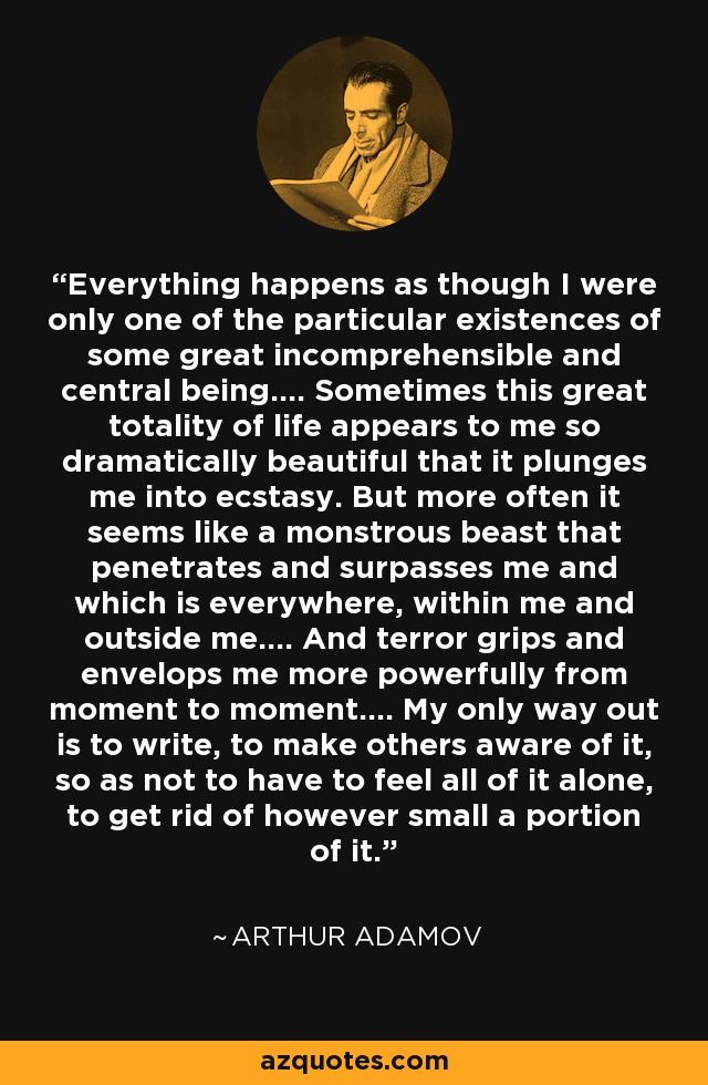 Everything happens as though I were only one of the particular existences of some great incomprehensible and central being.... Sometimes this great totality of life appears to me so dramatically beautiful that it plunges me into ecstasy. But more often it seems like a monstrous beast that penetrates and surpasses me and which is everywhere, within me and outside me.... And terror grips and envelops me more powerfully from moment to moment.... My only way out is to write, to make others aware of it, so as not to have to feel all of it alone, to get rid of however small a portion of it. - Arthur Adamov