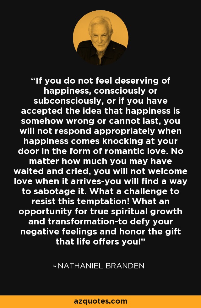 If you do not feel deserving of happiness, consciously or subconsciously, or if you have accepted the idea that happiness is somehow wrong or cannot last, you will not respond appropriately when happiness comes knocking at your door in the form of romantic love. No matter how much you may have waited and cried, you will not welcome love when it arrives-you will find a way to sabotage it. What a challenge to resist this temptation! What an opportunity for true spiritual growth and transformation-to defy your negative feelings and honor the gift that life offers you! - Nathaniel Branden