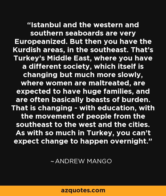 Istanbul and the western and southern seaboards are very Europeanized. But then you have the Kurdish areas, in the southeast. That's Turkey's Middle East, where you have a different society, which itself is changing but much more slowly, where women are maltreated, are expected to have huge families, and are often basically beasts of burden. That is changing - with education, with the movement of people from the southeast to the west and the cities. As with so much in Turkey, you can't expect change to happen overnight. - Andrew Mango