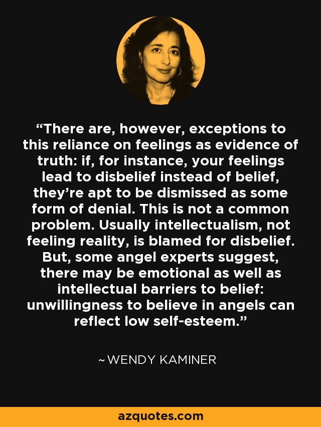 There are, however, exceptions to this reliance on feelings as evidence of truth: if, for instance, your feelings lead to disbelief instead of belief, they're apt to be dismissed as some form of denial. This is not a common problem. Usually intellectualism, not feeling reality, is blamed for disbelief. But, some angel experts suggest, there may be emotional as well as intellectual barriers to belief: unwillingness to believe in angels can reflect low self-esteem. - Wendy Kaminer