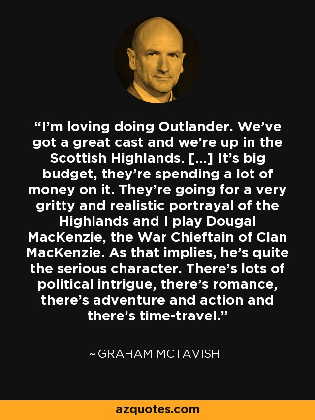 I’m loving doing Outlander. We’ve got a great cast and we’re up in the Scottish Highlands. […] It’s big budget, they’re spending a lot of money on it. They’re going for a very gritty and realistic portrayal of the Highlands and I play Dougal MacKenzie, the War Chieftain of Clan MacKenzie. As that implies, he’s quite the serious character. There’s lots of political intrigue, there’s romance, there’s adventure and action and there’s time-travel. - Graham McTavish