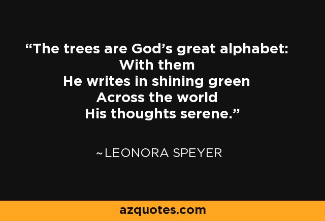 The trees are God's great alphabet: With them He writes in shining green Across the world His thoughts serene. - Leonora Speyer