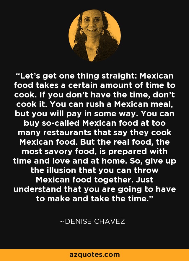 Let’s get one thing straight: Mexican food takes a certain amount of time to cook. If you don’t have the time, don’t cook it. You can rush a Mexican meal, but you will pay in some way. You can buy so-called Mexican food at too many restaurants that say they cook Mexican food. But the real food, the most savory food, is prepared with time and love and at home. So, give up the illusion that you can throw Mexican food together. Just understand that you are going to have to make and take the time. - Denise Chavez