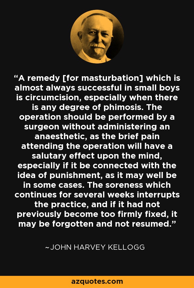 A remedy [for masturbation] which is almost always successful in small boys is circumcision, especially when there is any degree of phimosis. The operation should be performed by a surgeon without administering an anaesthetic, as the brief pain attending the operation will have a salutary effect upon the mind, especially if it be connected with the idea of punishment, as it may well be in some cases. The soreness which continues for several weeks interrupts the practice, and if it had not previously become too firmly fixed, it may be forgotten and not resumed. - John Harvey Kellogg