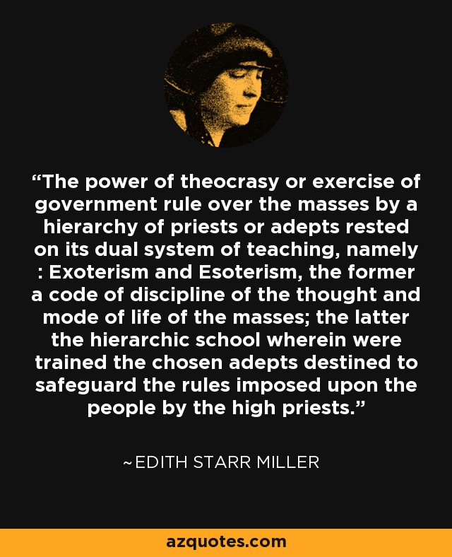 The power of theocrasy or exercise of government rule over the masses by a hierarchy of priests or adepts rested on its dual system of teaching, namely : Exoterism and Esoterism, the former a code of discipline of the thought and mode of life of the masses; the latter the hierarchic school wherein were trained the chosen adepts destined to safeguard the rules imposed upon the people by the high priests. - Edith Starr Miller