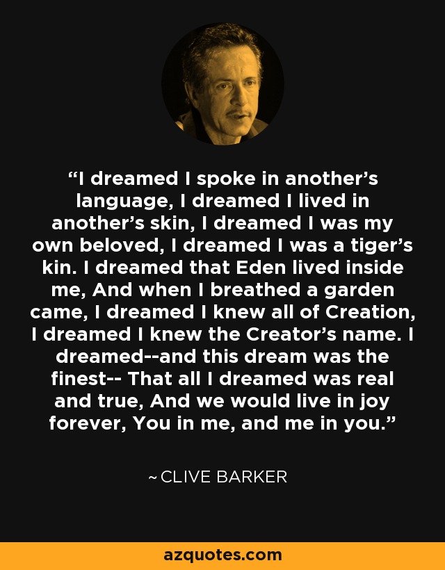 I dreamed I spoke in another's language, I dreamed I lived in another's skin, I dreamed I was my own beloved, I dreamed I was a tiger's kin. I dreamed that Eden lived inside me, And when I breathed a garden came, I dreamed I knew all of Creation, I dreamed I knew the Creator's name. I dreamed--and this dream was the finest-- That all I dreamed was real and true, And we would live in joy forever, You in me, and me in you. - Clive Barker