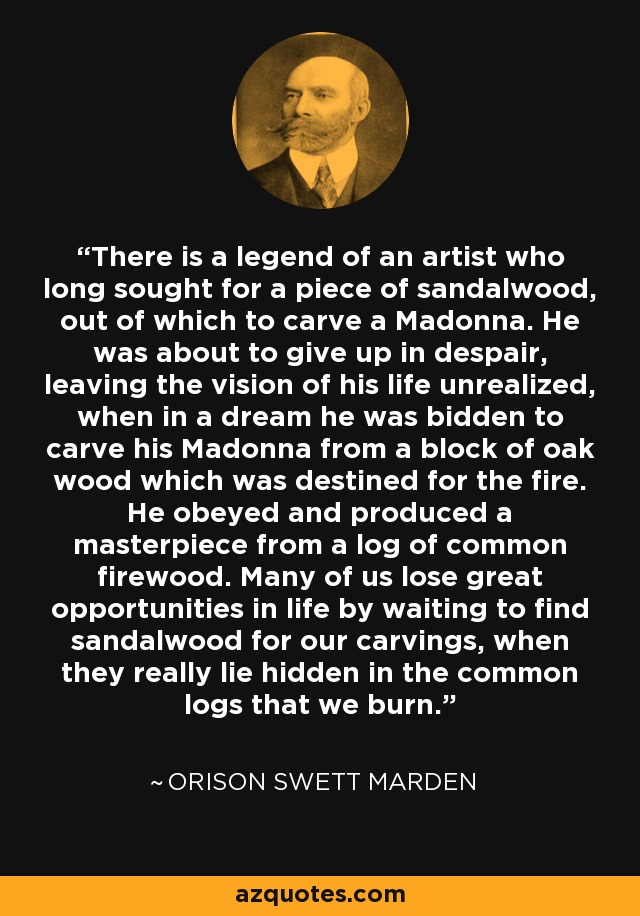 There is a legend of an artist who long sought for a piece of sandalwood, out of which to carve a Madonna. He was about to give up in despair, leaving the vision of his life unrealized, when in a dream he was bidden to carve his Madonna from a block of oak wood which was destined for the fire. He obeyed and produced a masterpiece from a log of common firewood. Many of us lose great opportunities in life by waiting to find sandalwood for our carvings, when they really lie hidden in the common logs that we burn. - Orison Swett Marden