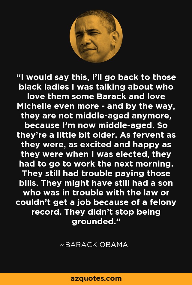 I would say this, I'll go back to those black ladies I was talking about who love them some Barack and love Michelle even more - and by the way, they are not middle-aged anymore, because I'm now middle-aged. So they're a little bit older. As fervent as they were, as excited and happy as they were when I was elected, they had to go to work the next morning. They still had trouble paying those bills. They might have still had a son who was in trouble with the law or couldn't get a job because of a felony record. They didn't stop being grounded. - Barack Obama