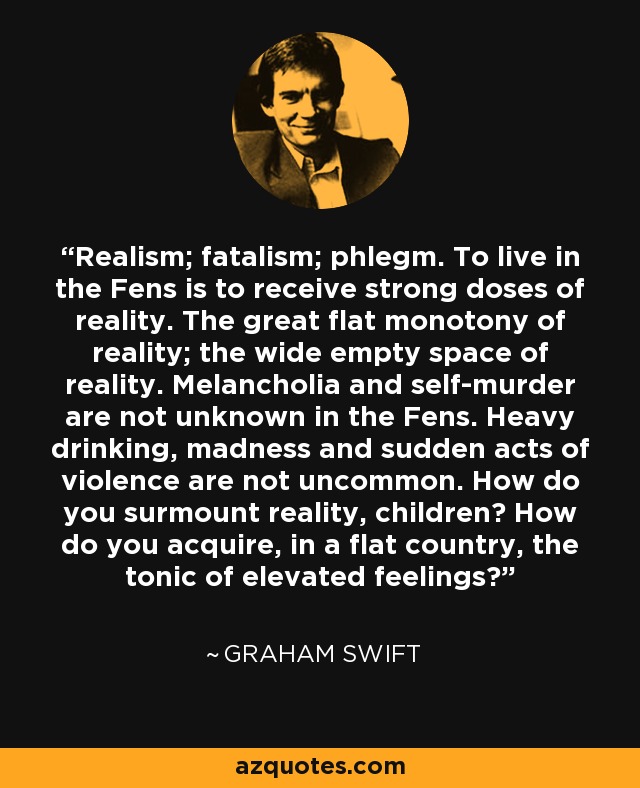 Realism; fatalism; phlegm. To live in the Fens is to receive strong doses of reality. The great flat monotony of reality; the wide empty space of reality. Melancholia and self-murder are not unknown in the Fens. Heavy drinking, madness and sudden acts of violence are not uncommon. How do you surmount reality, children? How do you acquire, in a flat country, the tonic of elevated feelings? - Graham Swift