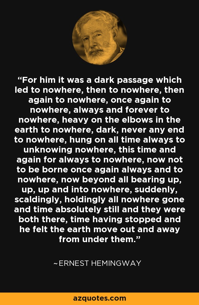 For him it was a dark passage which led to nowhere, then to nowhere, then again to nowhere, once again to nowhere, always and forever to nowhere, heavy on the elbows in the earth to nowhere, dark, never any end to nowhere, hung on all time always to unknowing nowhere, this time and again for always to nowhere, now not to be borne once again always and to nowhere, now beyond all bearing up, up, up and into nowhere, suddenly, scaldingly, holdingly all nowhere gone and time absolutely still and they were both there, time having stopped and he felt the earth move out and away from under them. - Ernest Hemingway