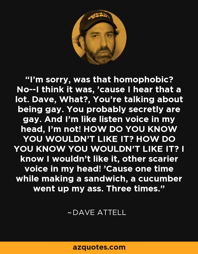 I'm sorry, was that homophobic? No--I think it was, 'cause I hear that a lot. Dave, What?, You're talking about being gay. You probably secretly are gay. And I'm like listen voice in my head, I'm not! HOW DO YOU KNOW YOU WOULDN'T LIKE IT? HOW DO YOU KNOW YOU WOULDN'T LIKE IT? I know I wouldn't like it, other scarier voice in my head! 'Cause one time while making a sandwich, a cucumber went up my ass. Three times. - Dave Attell