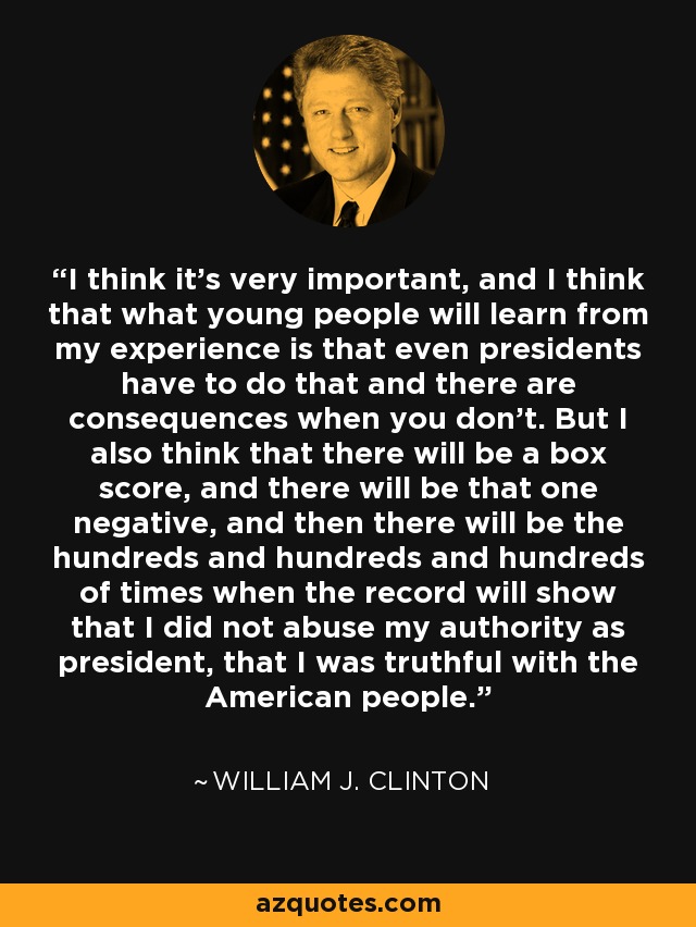 I think it's very important, and I think that what young people will learn from my experience is that even presidents have to do that and there are consequences when you don't. But I also think that there will be a box score, and there will be that one negative, and then there will be the hundreds and hundreds and hundreds of times when the record will show that I did not abuse my authority as president, that I was truthful with the American people. - William J. Clinton