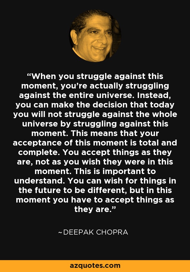 When you struggle against this moment, you're actually struggling against the entire universe. Instead, you can make the decision that today you will not struggle against the whole universe by struggling against this moment. This means that your acceptance of this moment is total and complete. You accept things as they are, not as you wish they were in this moment. This is important to understand. You can wish for things in the future to be different, but in this moment you have to accept things as they are. - Deepak Chopra
