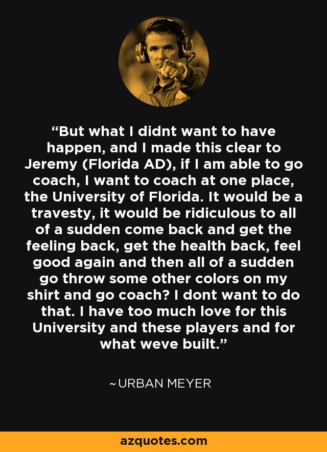 But what I didnt want to have happen, and I made this clear to Jeremy (Florida AD), if I am able to go coach, I want to coach at one place, the University of Florida. It would be a travesty, it would be ridiculous to all of a sudden come back and get the feeling back, get the health back, feel good again and then all of a sudden go throw some other colors on my shirt and go coach? I dont want to do that. I have too much love for this University and these players and for what weve built. - Urban Meyer