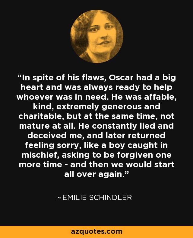 In spite of his flaws, Oscar had a big heart and was always ready to help whoever was in need. He was affable, kind, extremely generous and charitable, but at the same time, not mature at all. He constantly lied and deceived me, and later returned feeling sorry, like a boy caught in mischief, asking to be forgiven one more time - and then we would start all over again. - Emilie Schindler