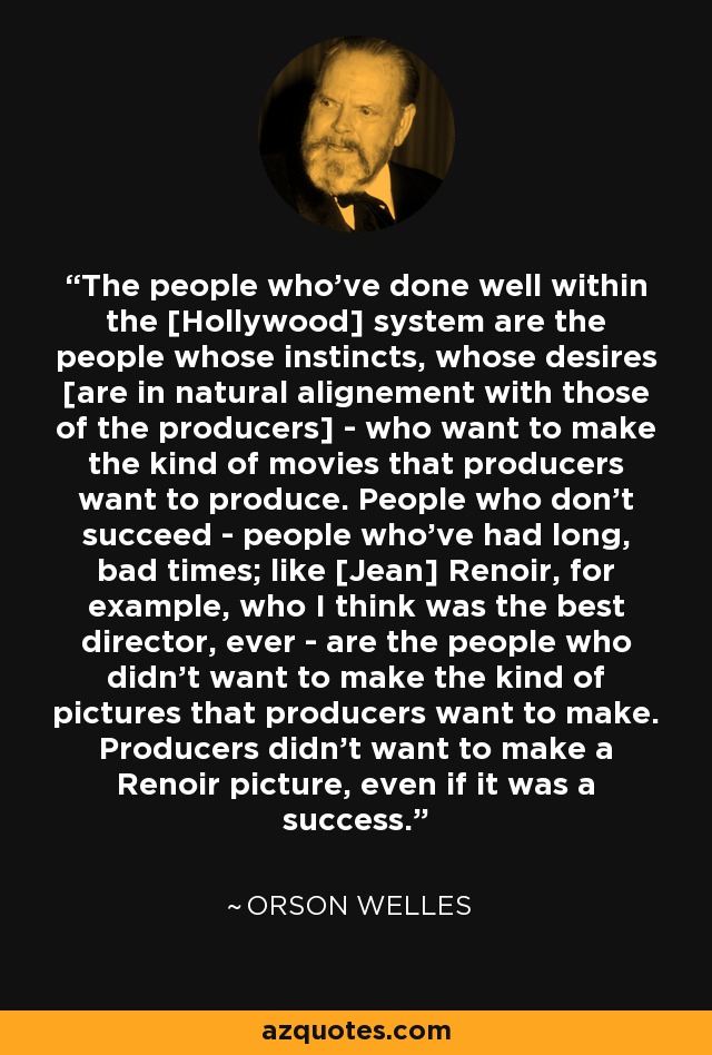 The people who've done well within the [Hollywood] system are the people whose instincts, whose desires [are in natural alignement with those of the producers] - who want to make the kind of movies that producers want to produce. People who don't succeed - people who've had long, bad times; like [Jean] Renoir, for example, who I think was the best director, ever - are the people who didn't want to make the kind of pictures that producers want to make. Producers didn't want to make a Renoir picture, even if it was a success. - Orson Welles