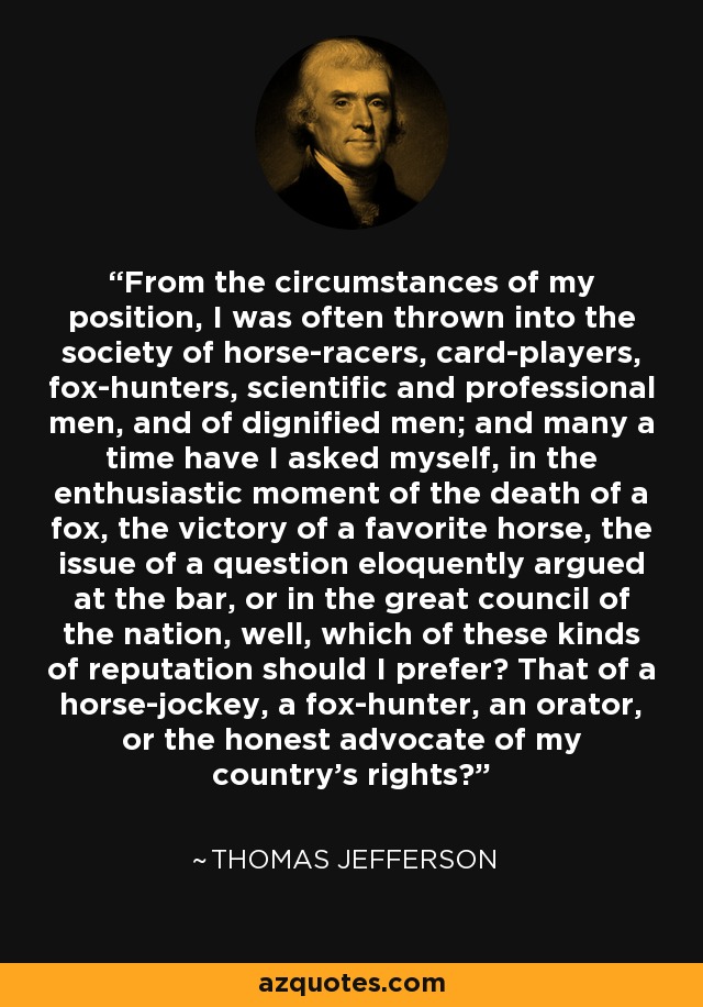 From the circumstances of my position, I was often thrown into the society of horse-racers, card-players, fox-hunters, scientific and professional men, and of dignified men; and many a time have I asked myself, in the enthusiastic moment of the death of a fox, the victory of a favorite horse, the issue of a question eloquently argued at the bar, or in the great council of the nation, well, which of these kinds of reputation should I prefer? That of a horse-jockey, a fox-hunter, an orator, or the honest advocate of my country's rights? - Thomas Jefferson