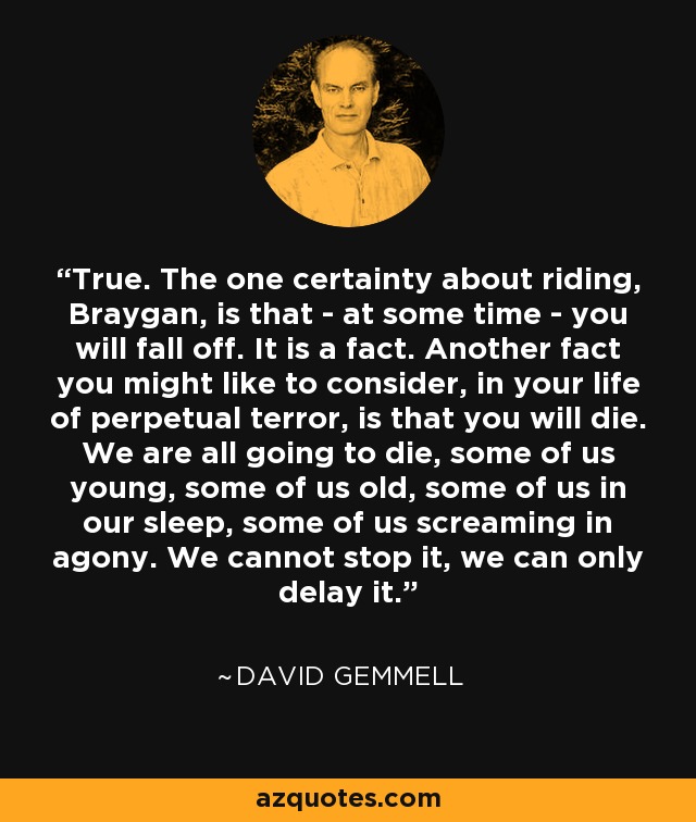 True. The one certainty about riding, Braygan, is that - at some time - you will fall off. It is a fact. Another fact you might like to consider, in your life of perpetual terror, is that you will die. We are all going to die, some of us young, some of us old, some of us in our sleep, some of us screaming in agony. We cannot stop it, we can only delay it. - David Gemmell