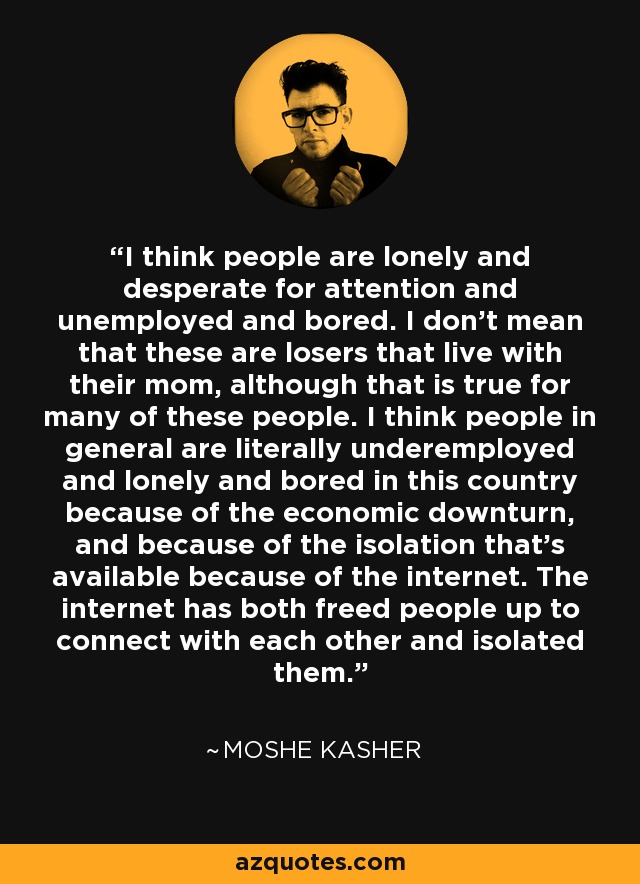 I think people are lonely and desperate for attention and unemployed and bored. I don't mean that these are losers that live with their mom, although that is true for many of these people. I think people in general are literally underemployed and lonely and bored in this country because of the economic downturn, and because of the isolation that's available because of the internet. The internet has both freed people up to connect with each other and isolated them. - Moshe Kasher