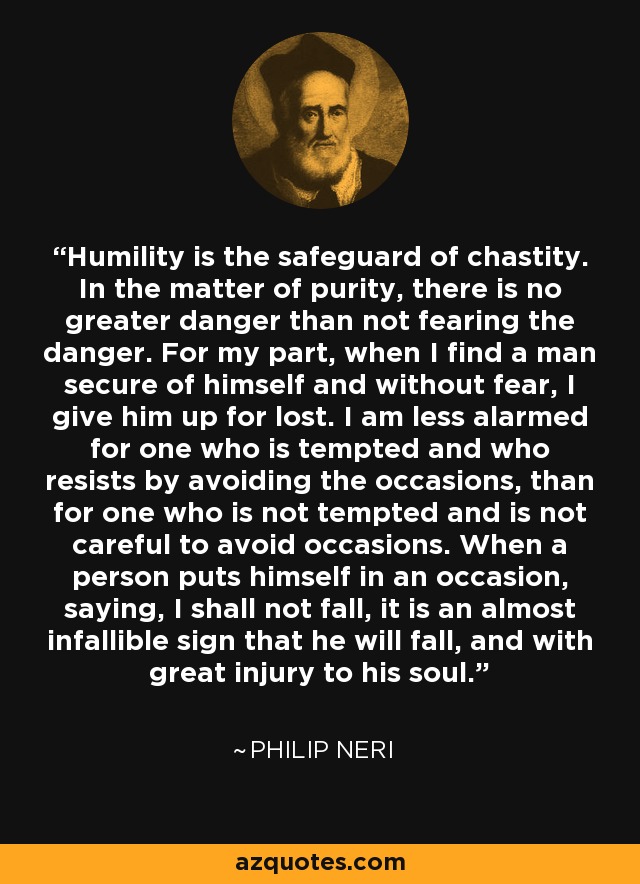 Humility is the safeguard of chastity. In the matter of purity, there is no greater danger than not fearing the danger. For my part, when I find a man secure of himself and without fear, I give him up for lost. I am less alarmed for one who is tempted and who resists by avoiding the occasions, than for one who is not tempted and is not careful to avoid occasions. When a person puts himself in an occasion, saying, I shall not fall, it is an almost infallible sign that he will fall, and with great injury to his soul. - Philip Neri