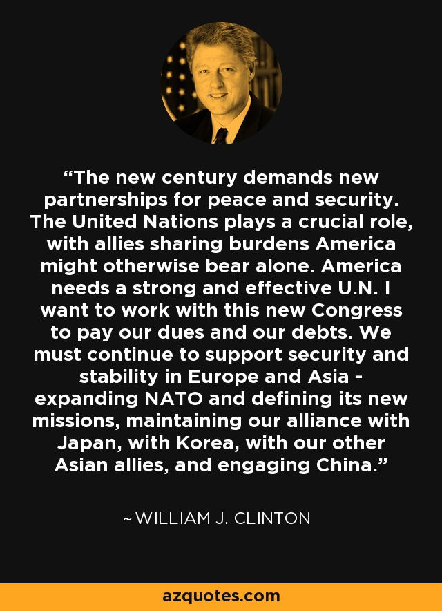 The new century demands new partnerships for peace and security. The United Nations plays a crucial role, with allies sharing burdens America might otherwise bear alone. America needs a strong and effective U.N. I want to work with this new Congress to pay our dues and our debts. We must continue to support security and stability in Europe and Asia - expanding NATO and defining its new missions, maintaining our alliance with Japan, with Korea, with our other Asian allies, and engaging China. - William J. Clinton