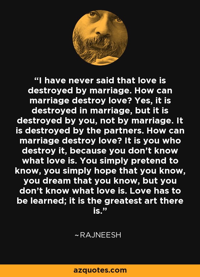I have never said that love is destroyed by marriage. How can marriage destroy love? Yes, it is destroyed in marriage, but it is destroyed by you, not by marriage. It is destroyed by the partners. How can marriage destroy love? It is you who destroy it, because you don't know what love is. You simply pretend to know, you simply hope that you know, you dream that you know, but you don't know what love is. Love has to be learned; it is the greatest art there is. - Rajneesh