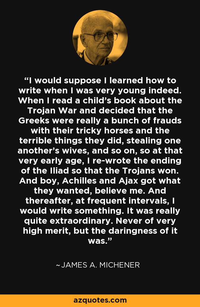 I would suppose I learned how to write when I was very young indeed. When I read a child's book about the Trojan War and decided that the Greeks were really a bunch of frauds with their tricky horses and the terrible things they did, stealing one another's wives, and so on, so at that very early age, I re-wrote the ending of the Iliad so that the Trojans won. And boy, Achilles and Ajax got what they wanted, believe me. And thereafter, at frequent intervals, I would write something. It was really quite extraordinary. Never of very high merit, but the daringness of it was. - James A. Michener