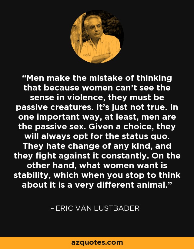 Men make the mistake of thinking that because women can't see the sense in violence, they must be passive creatures. It's just not true. In one important way, at least, men are the passive sex. Given a choice, they will always opt for the status quo. They hate change of any kind, and they fight against it constantly. On the other hand, what women want is stability, which when you stop to think about it is a very different animal. - Eric Van Lustbader