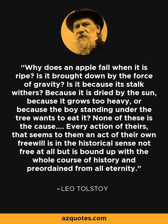 Why does an apple fall when it is ripe? Is it brought down by the force of gravity? Is it because its stalk withers? Because it is dried by the sun, because it grows too heavy, or because the boy standing under the tree wants to eat it? None of these is the cause.... Every action of theirs, that seems to them an act of their own freewill is in the historical sense not free at all but is bound up with the whole course of history and preordained from all eternity. - Leo Tolstoy