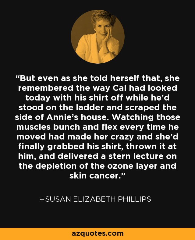 But even as she told herself that, she remembered the way Cal had looked today with his shirt off while he’d stood on the ladder and scraped the side of Annie’s house. Watching those muscles bunch and flex every time he moved had made her crazy and she’d finally grabbed his shirt, thrown it at him, and delivered a stern lecture on the depletion of the ozone layer and skin cancer. - Susan Elizabeth Phillips