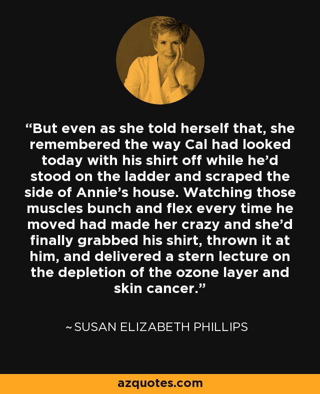 But even as she told herself that, she remembered the way Cal had looked today with his shirt off while he’d stood on the ladder and scraped the side of Annie’s house. Watching those muscles bunch and flex every time he moved had made her crazy and she’d finally grabbed his shirt, thrown it at him, and delivered a stern lecture on the depletion of the ozone layer and skin cancer. - Susan Elizabeth Phillips