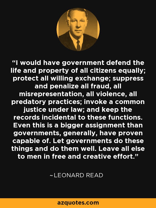 I would have government defend the life and property of all citizens equally; protect all willing exchange; suppress and penalize all fraud, all misrepresentation, all violence, all predatory practices; invoke a common justice under law; and keep the records incidental to these functions. Even this is a bigger assignment than governments, generally, have proven capable of. Let governments do these things and do them well. Leave all else to men in free and creative effort. - Leonard Read