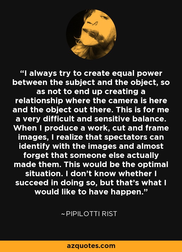 I always try to create equal power between the subject and the object, so as not to end up creating a relationship where the camera is here and the object out there. This is for me a very difficult and sensitive balance. When I produce a work, cut and frame images, I realize that spectators can identify with the images and almost forget that someone else actually made them. This would be the optimal situation. I don't know whether I succeed in doing so, but that's what I would like to have happen. - Pipilotti Rist