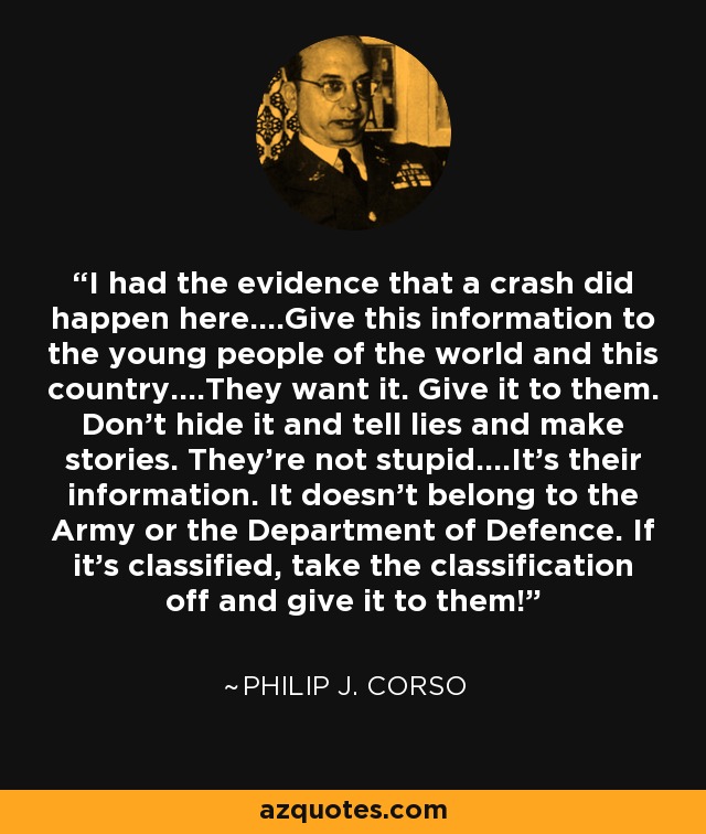 I had the evidence that a crash did happen here....Give this information to the young people of the world and this country....They want it. Give it to them. Don't hide it and tell lies and make stories. They're not stupid....It's their information. It doesn't belong to the Army or the Department of Defence. If it's classified, take the classification off and give it to them! - Philip J. Corso