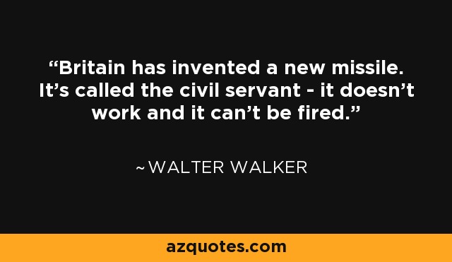 Britain has invented a new missile. It's called the civil servant - it doesn't work and it can't be fired. - Walter Walker