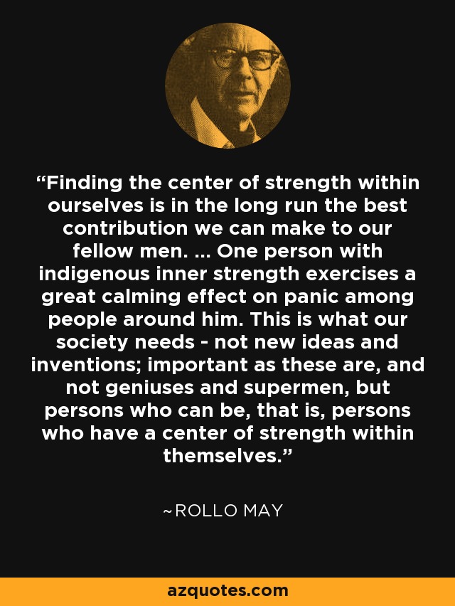 Finding the center of strength within ourselves is in the long run the best contribution we can make to our fellow men. ... One person with indigenous inner strength exercises a great calming effect on panic among people around him. This is what our society needs - not new ideas and inventions; important as these are, and not geniuses and supermen, but persons who can be, that is, persons who have a center of strength within themselves. - Rollo May