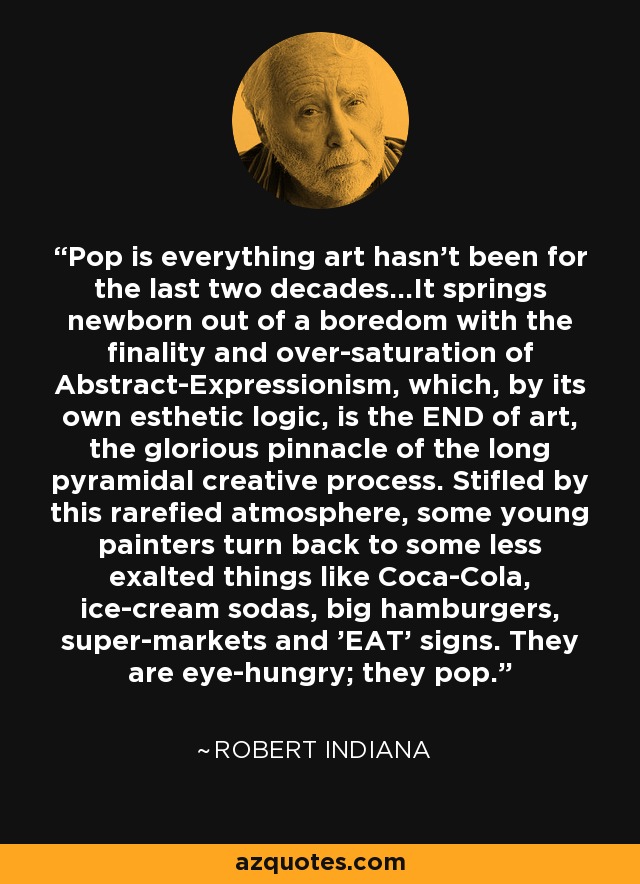 Pop is everything art hasn't been for the last two decades...It springs newborn out of a boredom with the finality and over-saturation of Abstract-Expressionism, which, by its own esthetic logic, is the END of art, the glorious pinnacle of the long pyramidal creative process. Stifled by this rarefied atmosphere, some young painters turn back to some less exalted things like Coca-Cola, ice-cream sodas, big hamburgers, super-markets and 'EAT' signs. They are eye-hungry; they pop. - Robert Indiana