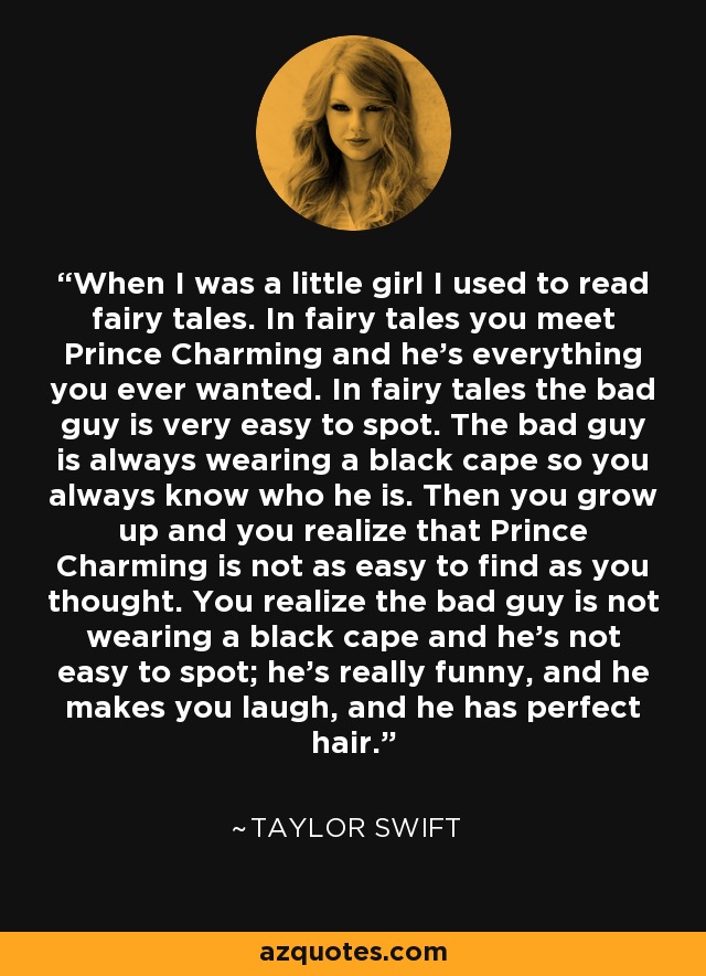 When I was a little girl I used to read fairy tales. In fairy tales you meet Prince Charming and he's everything you ever wanted. In fairy tales the bad guy is very easy to spot. The bad guy is always wearing a black cape so you always know who he is. Then you grow up and you realize that Prince Charming is not as easy to find as you thought. You realize the bad guy is not wearing a black cape and he's not easy to spot; he's really funny, and he makes you laugh, and he has perfect hair. - Taylor Swift