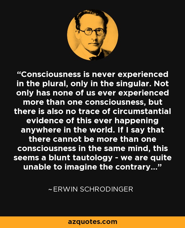 Consciousness is never experienced in the plural, only in the singular. Not only has none of us ever experienced more than one consciousness, but there is also no trace of circumstantial evidence of this ever happening anywhere in the world. If I say that there cannot be more than one consciousness in the same mind, this seems a blunt tautology - we are quite unable to imagine the contrary... - Erwin Schrodinger