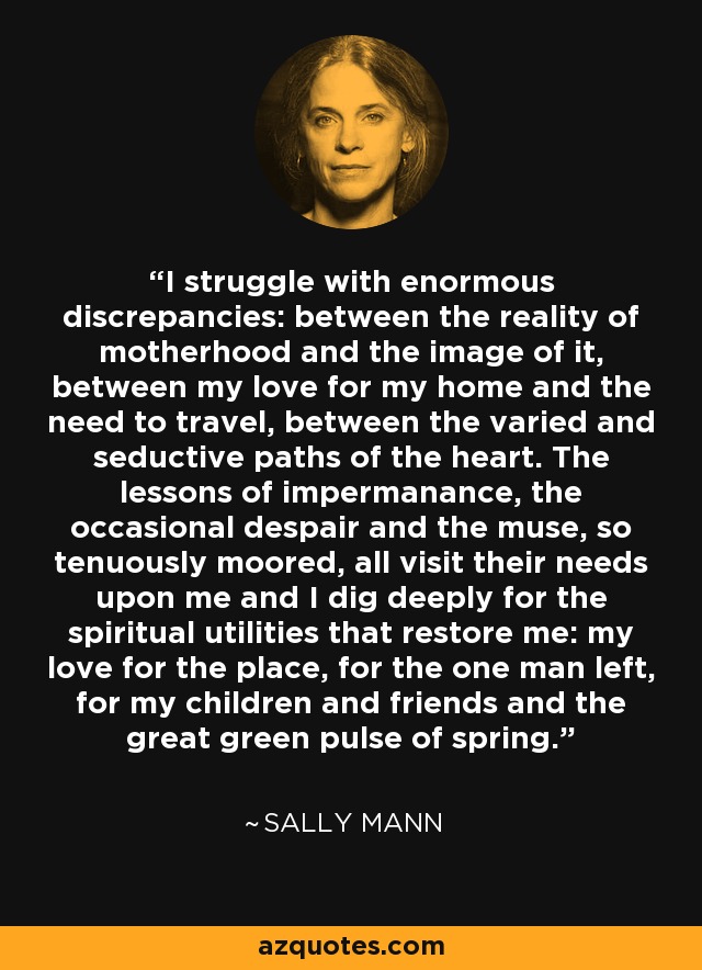 I struggle with enormous discrepancies: between the reality of motherhood and the image of it, between my love for my home and the need to travel, between the varied and seductive paths of the heart. The lessons of impermanance, the occasional despair and the muse, so tenuously moored, all visit their needs upon me and I dig deeply for the spiritual utilities that restore me: my love for the place, for the one man left, for my children and friends and the great green pulse of spring. - Sally Mann