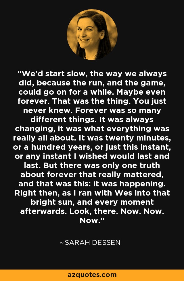 We'd start slow, the way we always did, because the run, and the game, could go on for a while. Maybe even forever. That was the thing. You just never knew. Forever was so many different things. It was always changing, it was what everything was really all about. It was twenty minutes, or a hundred years, or just this instant, or any instant I wished would last and last. But there was only one truth about forever that really mattered, and that was this: it was happening. Right then, as I ran with Wes into that bright sun, and every moment afterwards. Look, there. Now. Now. Now. - Sarah Dessen