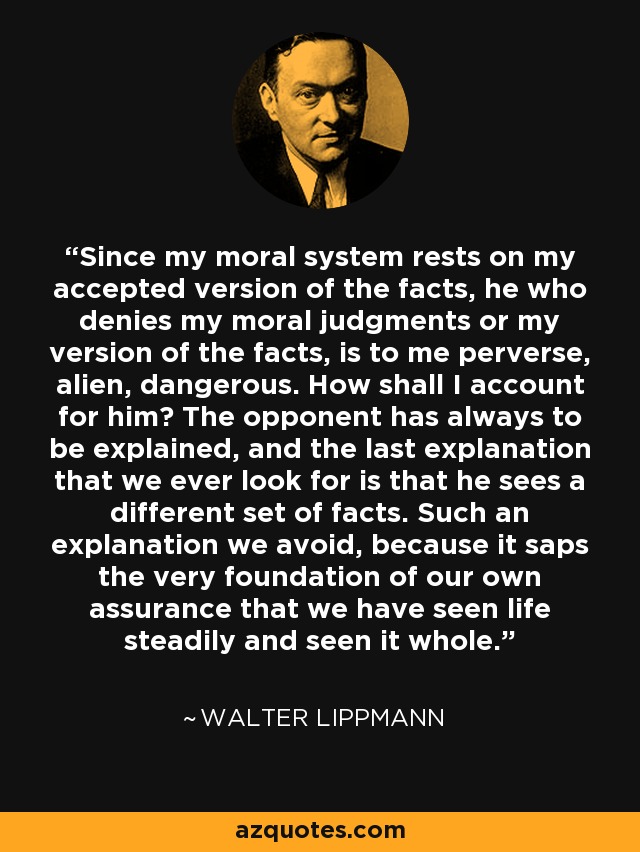 Since my moral system rests on my accepted version of the facts, he who denies my moral judgments or my version of the facts, is to me perverse, alien, dangerous. How shall I account for him? The opponent has always to be explained, and the last explanation that we ever look for is that he sees a different set of facts. Such an explanation we avoid, because it saps the very foundation of our own assurance that we have seen life steadily and seen it whole. - Walter Lippmann