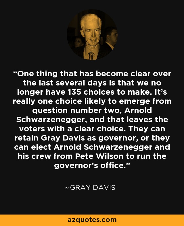 One thing that has become clear over the last several days is that we no longer have 135 choices to make. It's really one choice likely to emerge from question number two, Arnold Schwarzenegger, and that leaves the voters with a clear choice. They can retain Gray Davis as governor, or they can elect Arnold Schwarzenegger and his crew from Pete Wilson to run the governor's office. - Gray Davis