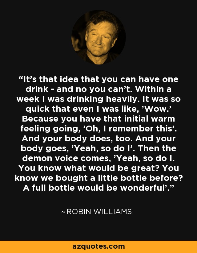 It's that idea that you can have one drink - and no you can't. Within a week I was drinking heavily. It was so quick that even I was like, 'Wow.' Because you have that initial warm feeling going, 'Oh, I remember this'. And your body does, too. And your body goes, 'Yeah, so do I'. Then the demon voice comes, 'Yeah, so do I. You know what would be great? You know we bought a little bottle before? A full bottle would be wonderful'. - Robin Williams