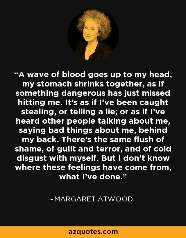 A wave of blood goes up to my head, my stomach shrinks together, as if something dangerous has just missed hitting me. It's as if I've been caught stealing, or telling a lie; or as if I've heard other people talking about me, saying bad things about me, behind my back. There's the same flush of shame, of guilt and terror, and of cold disgust with myself. But I don't know where these feelings have come from, what I've done. - Margaret Atwood