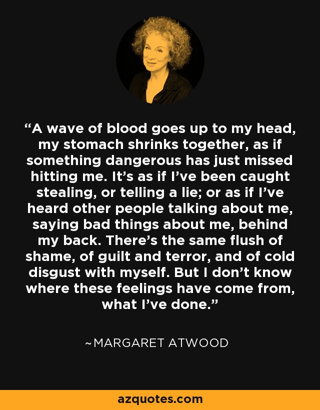 A wave of blood goes up to my head, my stomach shrinks together, as if something dangerous has just missed hitting me. It's as if I've been caught stealing, or telling a lie; or as if I've heard other people talking about me, saying bad things about me, behind my back. There's the same flush of shame, of guilt and terror, and of cold disgust with myself. But I don't know where these feelings have come from, what I've done. - Margaret Atwood