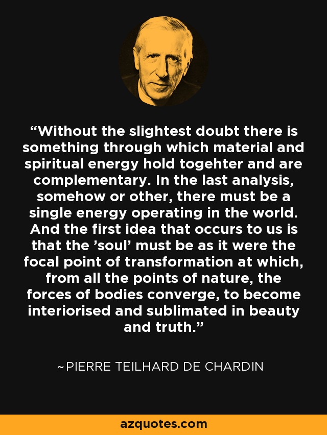 Without the slightest doubt there is something through which material and spiritual energy hold togehter and are complementary. In the last analysis, somehow or other, there must be a single energy operating in the world. And the first idea that occurs to us is that the 'soul' must be as it were the focal point of transformation at which, from all the points of nature, the forces of bodies converge, to become interiorised and sublimated in beauty and truth. - Pierre Teilhard de Chardin