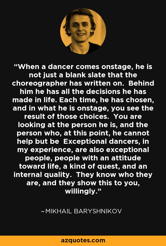 When a dancer comes onstage, he is not just a blank slate that the choreographer has written on. Behind him he has all the decisions he has made in life. Each time, he has chosen, and in what he is onstage, you see the result of those choices. You are looking at the person he is, and the person who, at this point, he cannot help but be Exceptional dancers, in my experience, are also exceptional people, people with an attitude toward life, a kind of quest, and an internal quality. They know who they are, and they show this to you, willingly. - Mikhail Baryshnikov