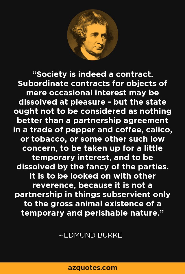 Society is indeed a contract. Subordinate contracts for objects of mere occasional interest may be dissolved at pleasure - but the state ought not to be considered as nothing better than a partnership agreement in a trade of pepper and coffee, calico, or tobacco, or some other such low concern, to be taken up for a little temporary interest, and to be dissolved by the fancy of the parties. It is to be looked on with other reverence, because it is not a partnership in things subservient only to the gross animal existence of a temporary and perishable nature. - Edmund Burke